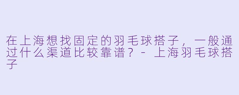 在上海想找固定的羽毛球搭子，一般通过什么渠道比较靠谱？-上海羽毛球搭子