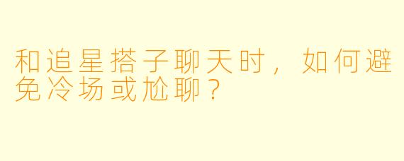 和追星搭子聊天时，如何避免冷场或尬聊？
