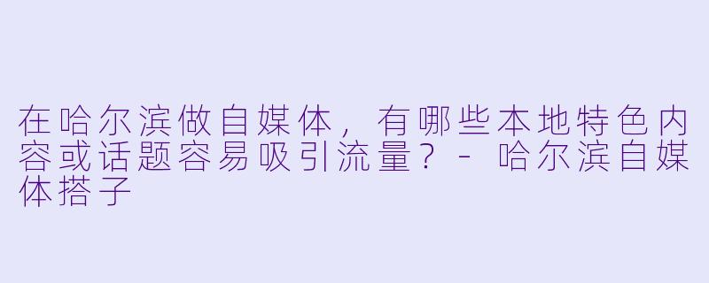 在哈尔滨做自媒体，有哪些本地特色内容或话题容易吸引流量？-哈尔滨自媒体搭子
