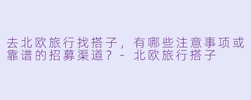 去北欧旅行找搭子，有哪些注意事项或靠谱的招募渠道？-北欧旅行搭子