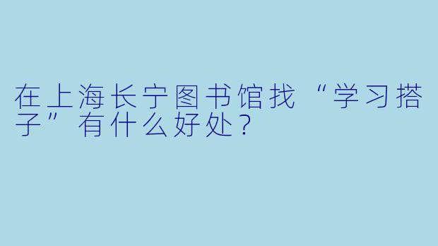 在上海长宁图书馆找“学习搭子”有什么好处？