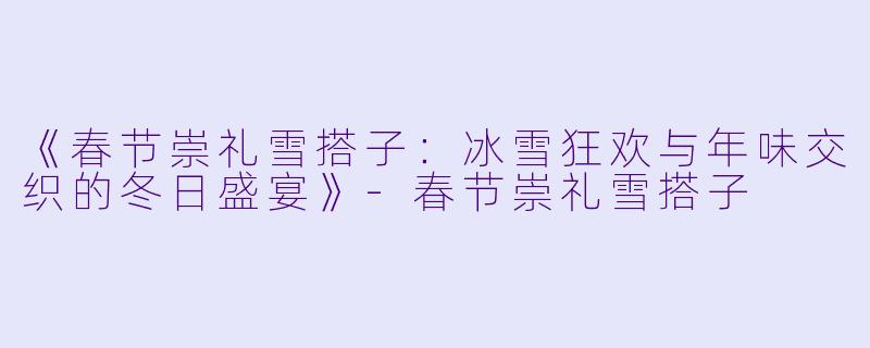《春节崇礼雪搭子：冰雪狂欢与年味交织的冬日盛宴》-春节崇礼雪搭子