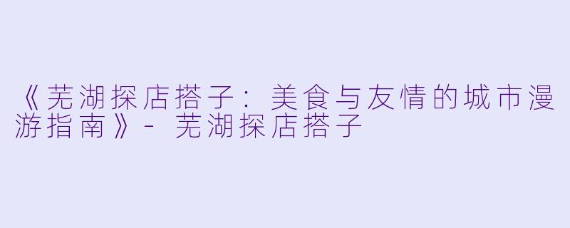 《芜湖探店搭子：美食与友情的城市漫游指南》-芜湖探店搭子