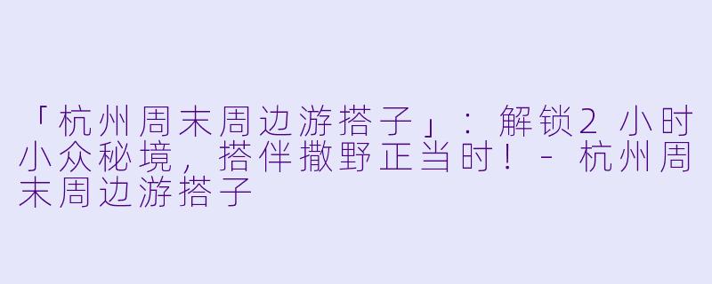 「杭州周末周边游搭子」：解锁2小时小众秘境，搭伴撒野正当时！-杭州周末周边游搭子