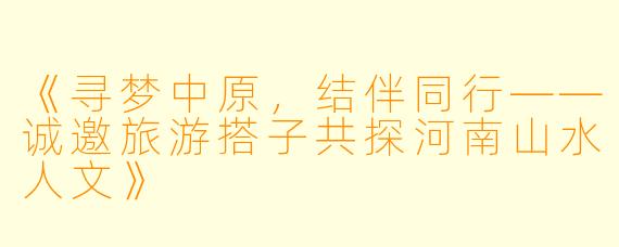 《寻梦中原，结伴同行——诚邀旅游搭子共探河南山水人文》