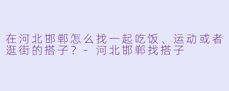 在河北邯郸怎么找一起吃饭、运动或者逛街的搭子？-河北邯郸找搭子