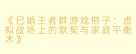 《已婚王者群游戏搭子：虚拟战场上的默契与家庭平衡术》