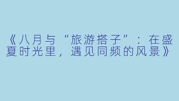 《八月与“旅游搭子”：在盛夏时光里，遇见同频的风景》