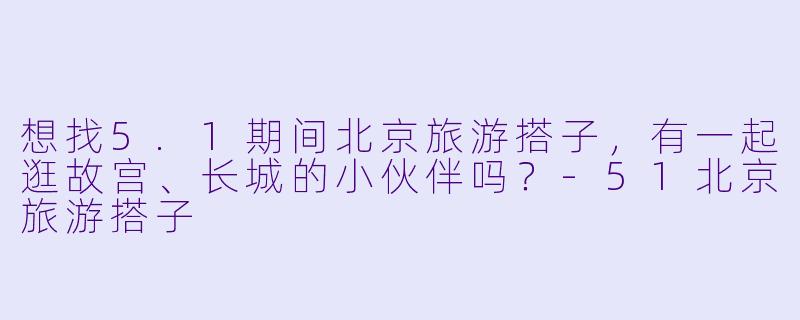 想找5.1期间北京旅游搭子，有一起逛故宫、长城的小伙伴吗？-51北京旅游搭子