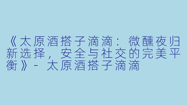 《太原酒搭子滴滴：微醺夜归新选择，安全与社交的完美平衡》-太原酒搭子滴滴