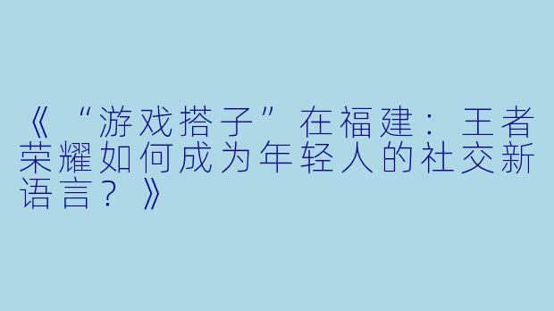 《“游戏搭子”在福建：王者荣耀如何成为年轻人的社交新语言？》