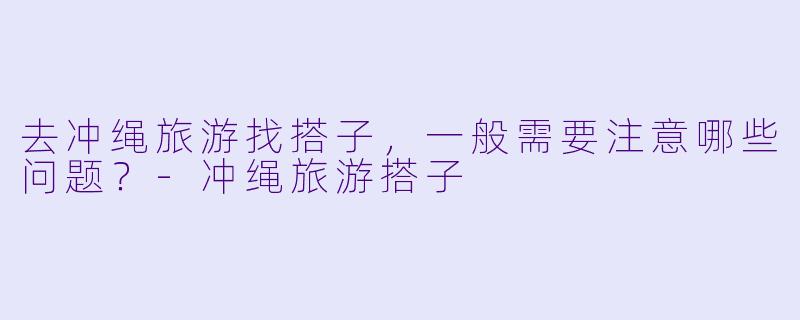 去冲绳旅游找搭子，一般需要注意哪些问题？-冲绳旅游搭子