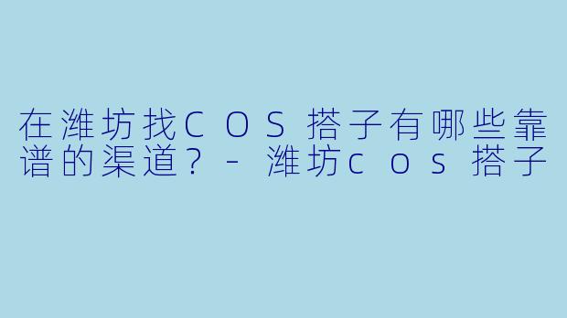 在潍坊找COS搭子有哪些靠谱的渠道？-潍坊cos搭子
