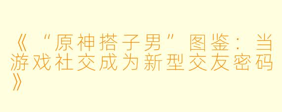 《“原神搭子男”图鉴：当游戏社交成为新型交友密码》