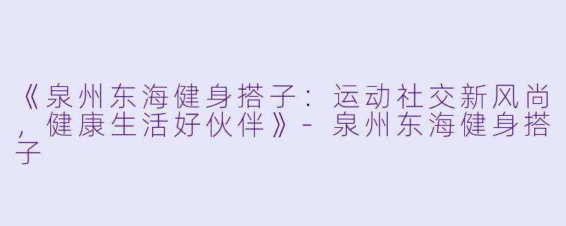 《泉州东海健身搭子：运动社交新风尚，健康生活好伙伴》-泉州东海健身搭子