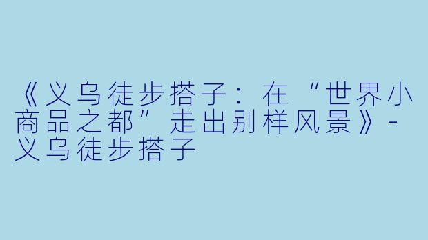 《义乌徒步搭子：在“世界小商品之都”走出别样风景》-义乌徒步搭子
