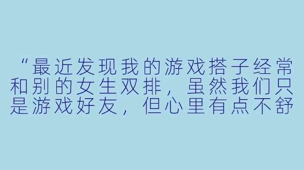 “最近发现我的游戏搭子经常和别的女生双排，虽然我们只是游戏好友，但心里有点不舒服，是我太敏感了吗？”