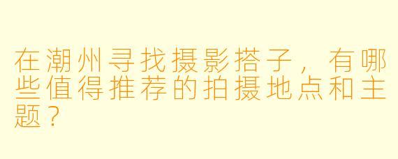 在潮州寻找摄影搭子，有哪些值得推荐的拍摄地点和主题？