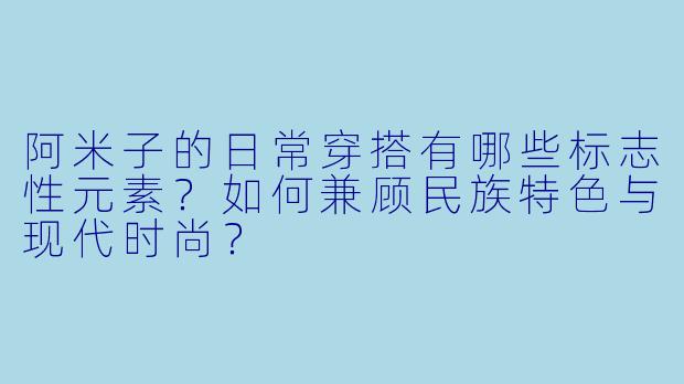 阿米子的日常穿搭有哪些标志性元素?如何兼顾民族特色与现代时尚?