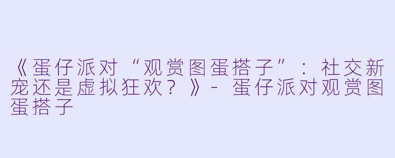 《蛋仔派对“观赏图蛋搭子”：社交新宠还是虚拟狂欢？》-蛋仔派对观赏图蛋搭子
