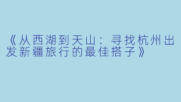 《从西湖到天山：寻找杭州出发新疆旅行的最佳搭子》