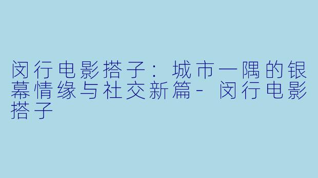 闵行电影搭子：城市一隅的银幕情缘与社交新篇-闵行电影搭子