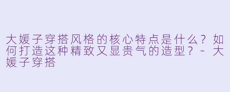 大媛子穿搭风格的核心特点是什么？如何打造这种精致又显贵气的造型？-大媛子穿搭
