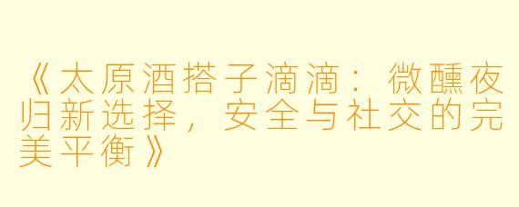《太原酒搭子滴滴：微醺夜归新选择，安全与社交的完美平衡》