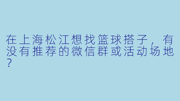 在上海松江想找篮球搭子，有没有推荐的微信群或活动场地？