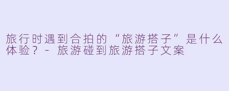 旅行时遇到合拍的“旅游搭子”是什么体验？-旅游碰到旅游搭子文案