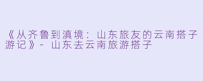 《从齐鲁到滇境：山东旅友的云南搭子游记》-山东去云南旅游搭子