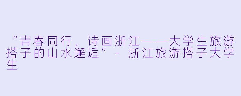 “青春同行，诗画浙江——大学生旅游搭子的山水邂逅”-浙江旅游搭子大学生
