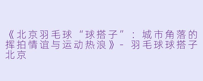 《北京羽毛球“球搭子”：城市角落的挥拍情谊与运动热浪》-羽毛球球搭子北京