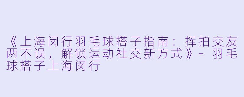 《上海闵行羽毛球搭子指南：挥拍交友两不误，解锁运动社交新方式》-羽毛球搭子上海闵行