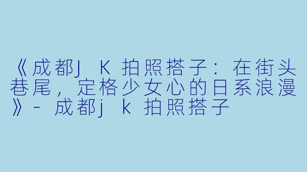 《成都JK拍照搭子：在街头巷尾，定格少女心的日系浪漫》-成都jk拍照搭子