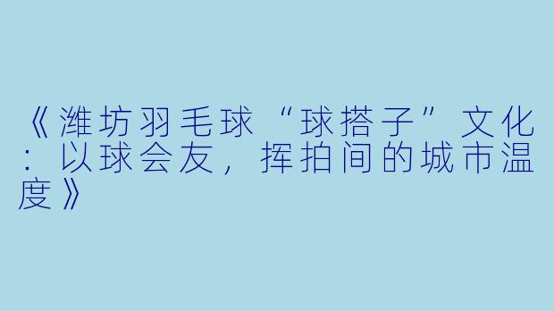 《潍坊羽毛球“球搭子”文化：以球会友，挥拍间的城市温度》