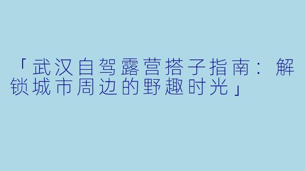 「武汉自驾露营搭子指南：解锁城市周边的野趣时光」