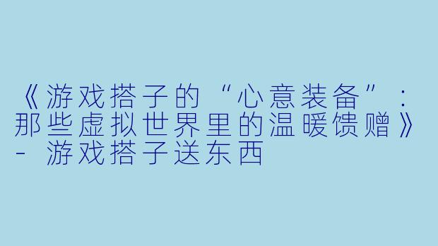 《游戏搭子的“心意装备”：那些虚拟世界里的温暖馈赠》-游戏搭子送东西