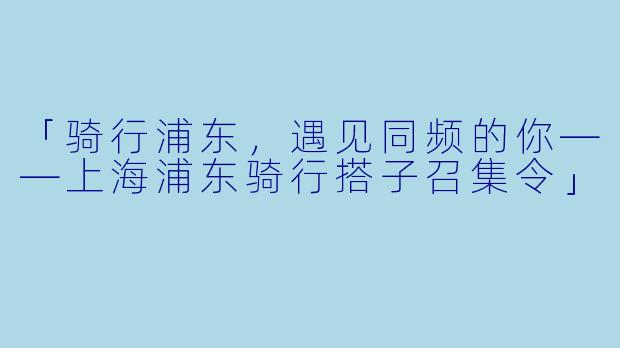 「骑行浦东，遇见同频的你——上海浦东骑行搭子召集令」