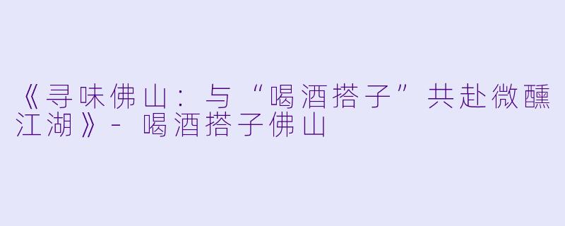 《寻味佛山：与“喝酒搭子”共赴微醺江湖》-喝酒搭子佛山