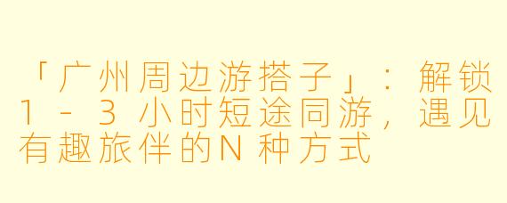 「广州周边游搭子」：解锁1-3小时短途同游，遇见有趣旅伴的N种方式