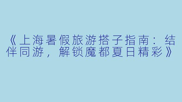 《上海暑假旅游搭子指南：结伴同游，解锁魔都夏日精彩》