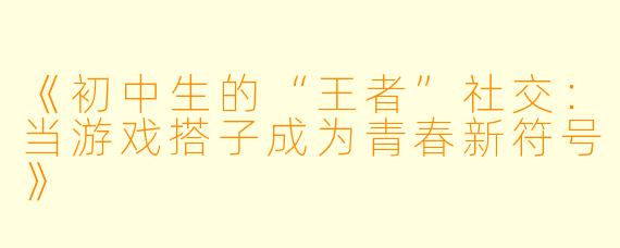 《初中生的“王者”社交：当游戏搭子成为青春新符号》