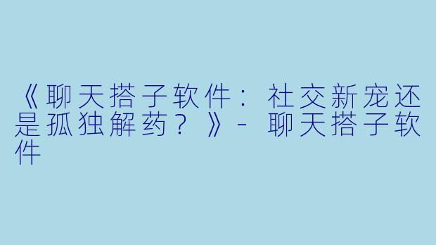 《聊天搭子软件：社交新宠还是孤独解药？》-聊天搭子软件
