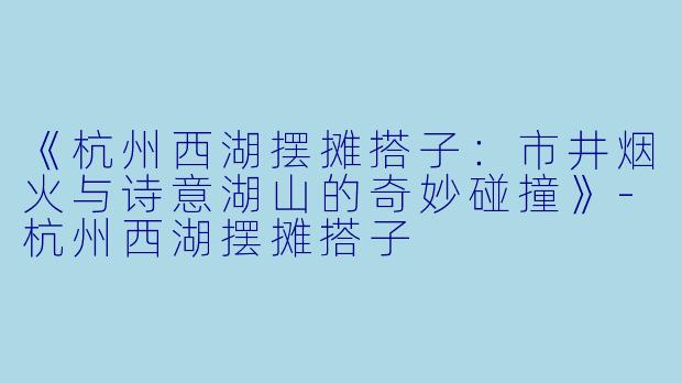 《杭州西湖摆摊搭子：市井烟火与诗意湖山的奇妙碰撞》-杭州西湖摆摊搭子