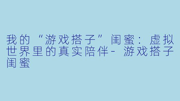我的“游戏搭子”闺蜜：虚拟世界里的真实陪伴-游戏搭子闺蜜