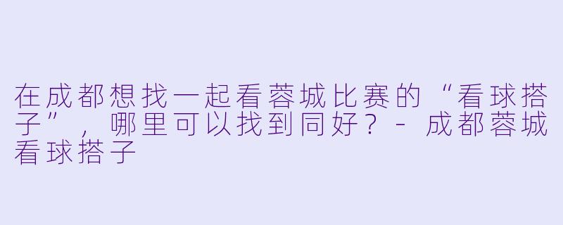 在成都想找一起看蓉城比赛的“看球搭子”，哪里可以找到同好？-成都蓉城看球搭子