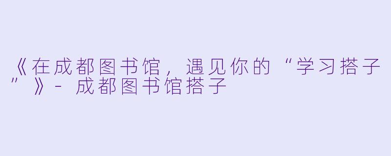 《在成都图书馆，遇见你的“学习搭子”》-成都图书馆搭子