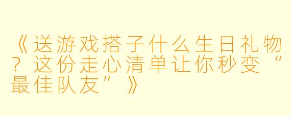 《送游戏搭子什么生日礼物？这份走心清单让你秒变“最佳队友”》