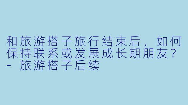 和旅游搭子旅行结束后，如何保持联系或发展成长期朋友？-旅游搭子后续